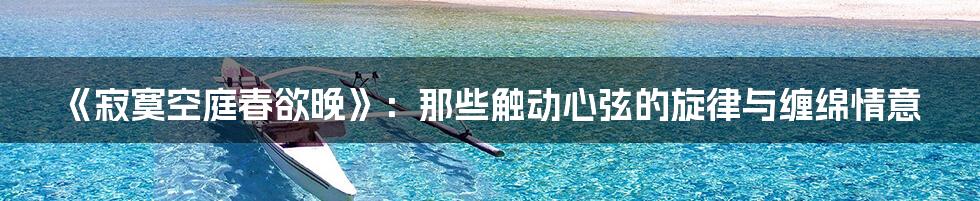 《寂寞空庭春欲晚》：那些触动心弦的旋律与缠绵情意