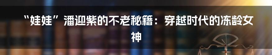 “娃娃”潘迎紫的不老秘籍：穿越时代的冻龄女神