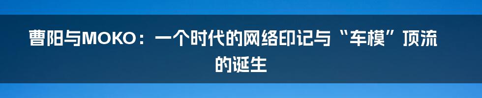 曹阳与MOKO:一个时代的网络印记与“车模”顶流的诞生