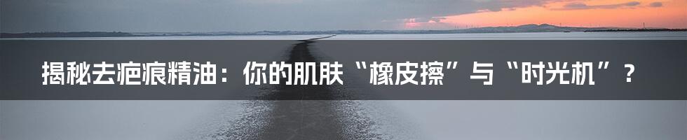 揭秘去疤痕精油：你的肌肤“橡皮擦”与“时光机”？
