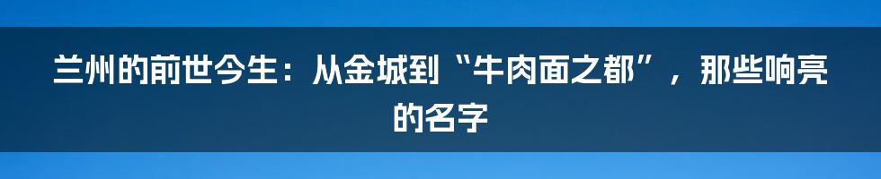 兰州的前世今生:从金城到“牛肉面之都”,那些响亮的名字