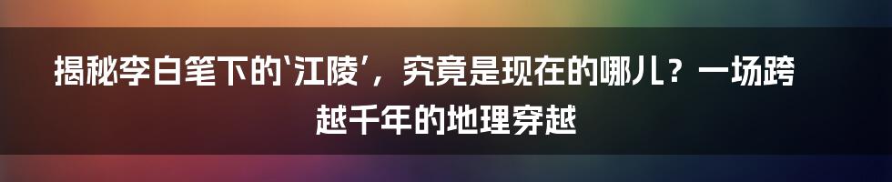 揭秘李白笔下的‘江陵’，究竟是现在的哪儿？一场跨越千年的地理穿越