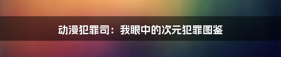 动漫犯罪司:我眼中的次元犯罪图鉴