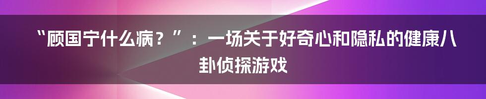 “顾国宁什么病？”：一场关于好奇心和隐私的健康八卦侦探游戏