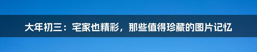 大年初三：宅家也精彩，那些值得珍藏的图片记忆