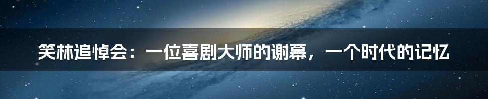 笑林追悼会：一位喜剧大师的谢幕，一个时代的记忆