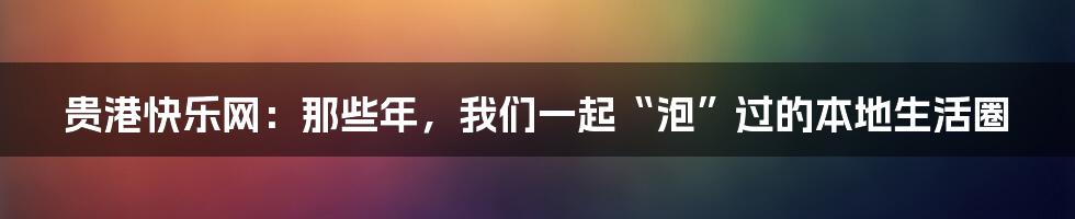 贵港快乐网：那些年，我们一起“泡”过的本地生活圈