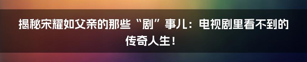揭秘宋耀如父亲的那些“剧”事儿：电视剧里看不到的传奇人生！