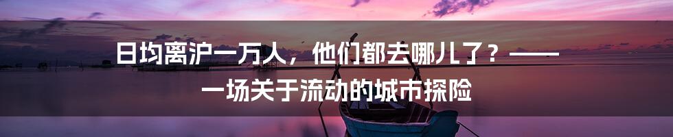 日均离沪一万人,他们都去哪儿了?—— 一场关于流动的城市探险