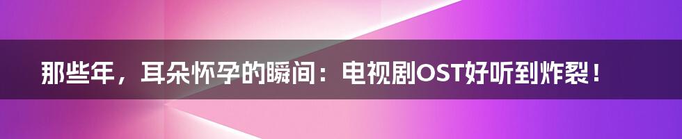 那些年，耳朵怀孕的瞬间：电视剧OST好听到炸裂！