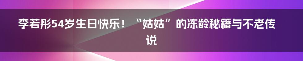 李若彤54岁生日快乐！“姑姑”的冻龄秘籍与不老传说