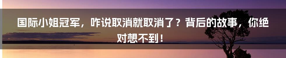 国际小姐冠军,咋说取消就取消了?背后的故事,你绝对想不到!