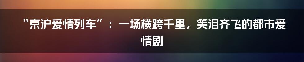 “京沪爱情列车”:一场横跨千里,笑泪齐飞的都市爱情剧