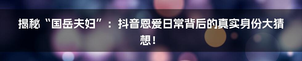 揭秘“国岳夫妇”:抖音恩爱日常背后的真实身份大猜想!