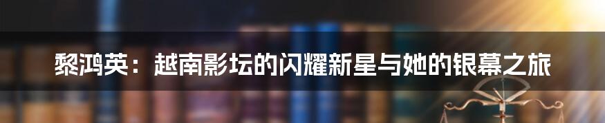 黎鸿英:越南影坛的闪耀新星与她的银幕之旅