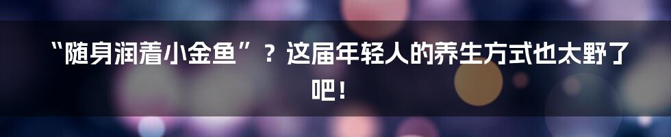 “随身润着小金鱼”?这届年轻人的养生方式也太野了吧!