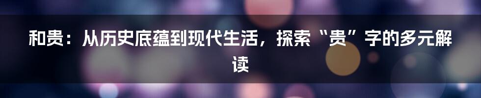 和贵：从历史底蕴到现代生活，探索“贵”字的多元解读
