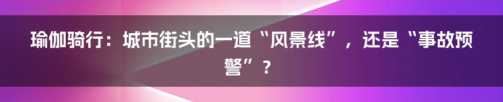 瑜伽骑行:城市街头的一道“风景线”,还是“事故预警”?