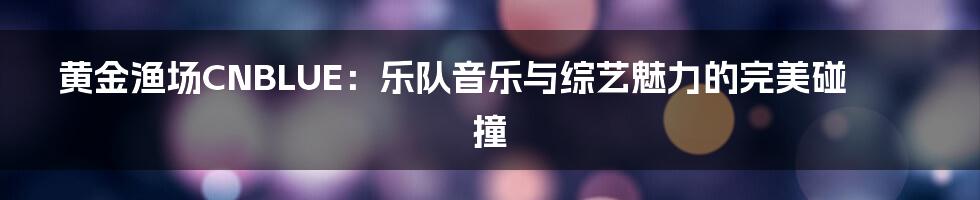 黄金渔场CNBLUE：乐队音乐与综艺魅力的完美碰撞