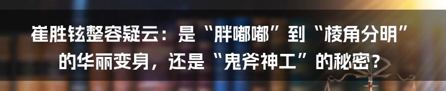 崔胜铉整容疑云:是“胖嘟嘟”到“棱角分明”的华丽变身,还是“鬼斧神工”的秘密?