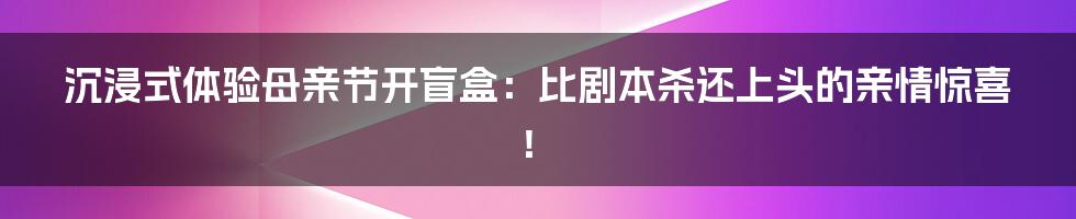 沉浸式体验母亲节开盲盒：比剧本杀还上头的亲情惊喜！