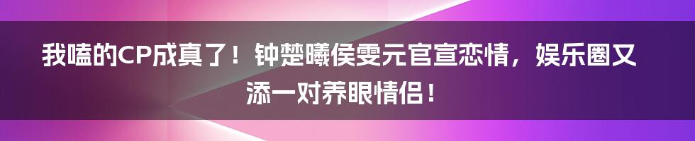 我嗑的CP成真了!钟楚曦侯雯元官宣恋情,娱乐圈又添一对养眼情侣!
