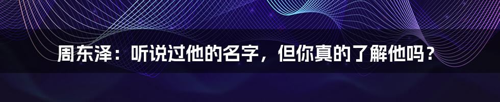 周东泽:听说过他的名字,但你真的了解他吗?