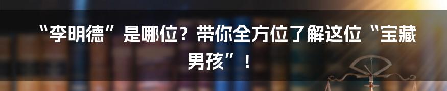 “李明德”是哪位?带你全方位了解这位“宝藏男孩”!