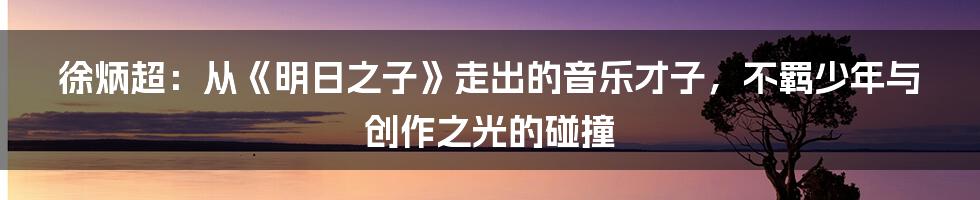 徐炳超:从《明日之子》走出的音乐才子,不羁少年与创作之光的碰撞