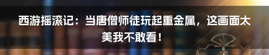 西游摇滚记:当唐僧师徒玩起重金属,这画面太美我不敢看!