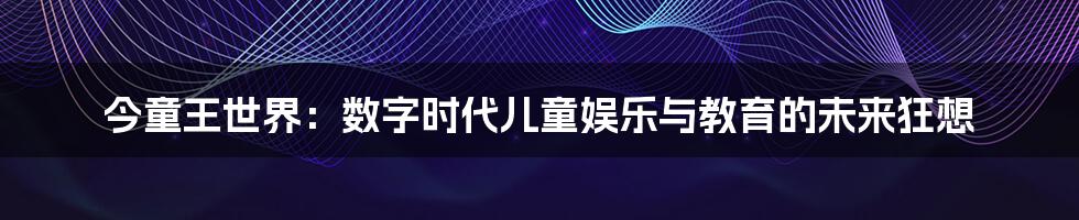 今童王世界:数字时代儿童娱乐与教育的未来狂想