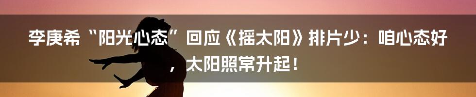 李庚希“阳光心态”回应《摇太阳》排片少:咱心态好,太阳照常升起!