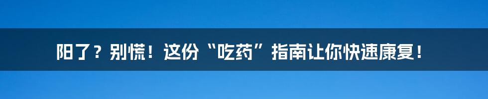 阳了?别慌!这份“吃药”指南让你快速康复!