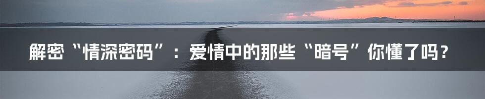 解密“情深密码”：爱情中的那些“暗号”你懂了吗？