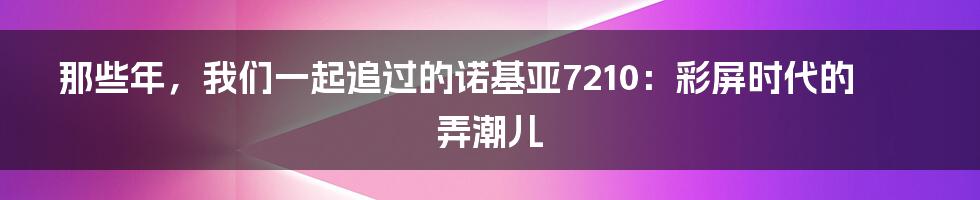 那些年，我们一起追过的诺基亚7210：彩屏时代的弄潮儿