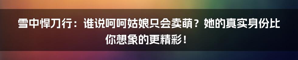 雪中悍刀行:谁说呵呵姑娘只会卖萌?她的真实身份比你想象的更精彩!