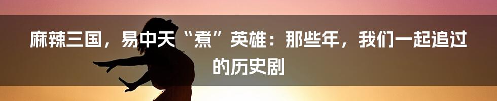 麻辣三国，易中天“煮”英雄：那些年，我们一起追过的历史剧