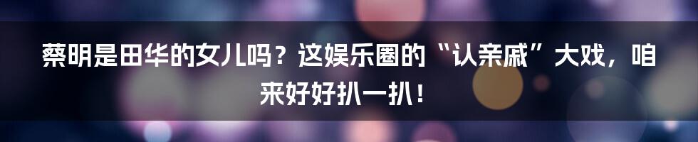 蔡明是田华的女儿吗?这娱乐圈的“认亲戚”大戏,咱来好好扒一扒!