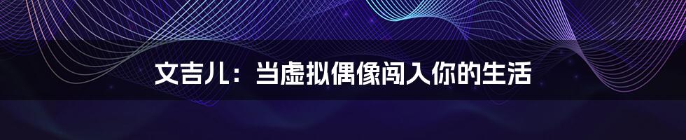 文吉儿:当虚拟偶像闯入你的生活