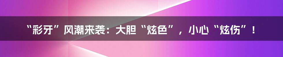 “彩牙”风潮来袭:大胆“炫色”,小心“炫伤”!