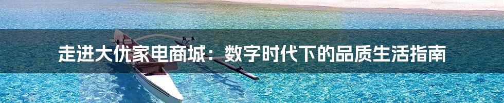 走进大优家电商城：数字时代下的品质生活指南