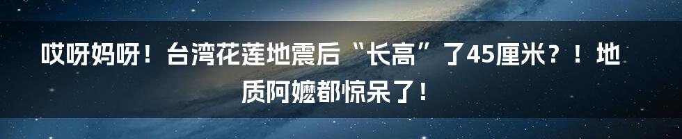 哎呀妈呀!台湾花莲地震后“长高”了45厘米?!地质阿嬷都惊呆了!