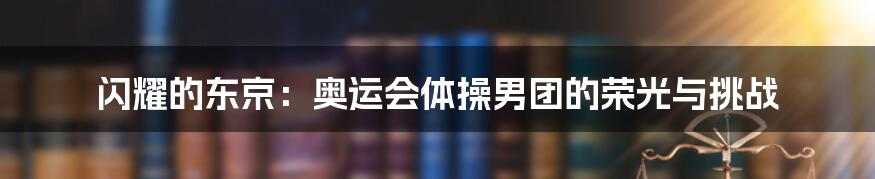 闪耀的东京:奥运会体操男团的荣光与挑战