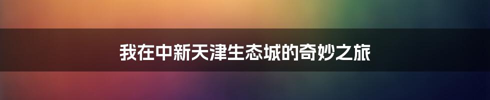 我在中新天津生态城的奇妙之旅