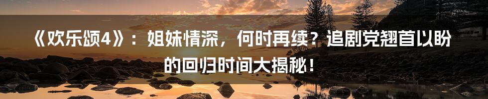 《欢乐颂4》:姐妹情深,何时再续?追剧党翘首以盼的回归时间大揭秘!