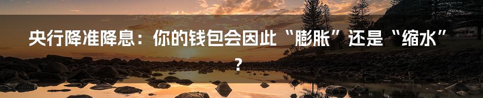 央行降准降息：你的钱包会因此“膨胀”还是“缩水”？