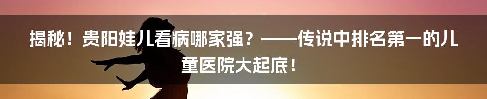 揭秘!贵阳娃儿看病哪家强?——传说中排名第一的儿童医院大起底!