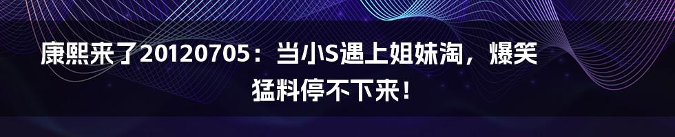 康熙来了20120705:当小S遇上姐妹淘,爆笑猛料停不下来!