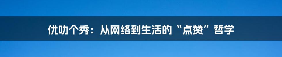 优叻个秀:从网络到生活的“点赞”哲学