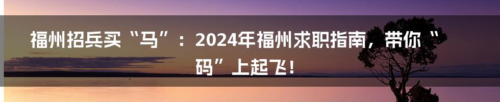 福州招兵买“马”:2024年福州求职指南,带你“码”上起飞!